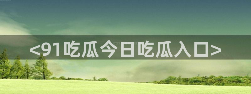 51吃瓜热门吃瓜：<91吃瓜今日吃瓜入口>