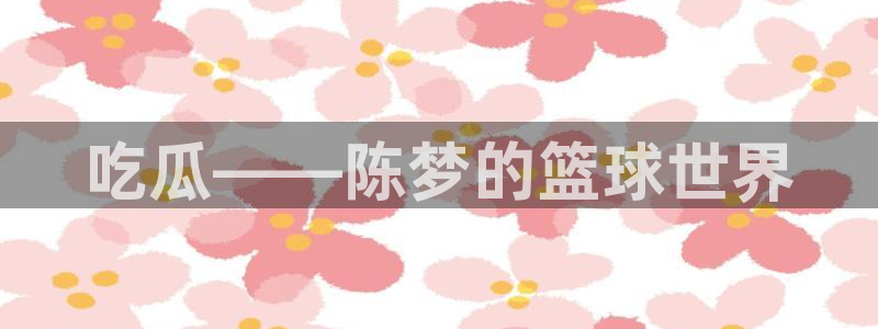 tongrentu8吃瓜吃瓜：吃瓜——陈梦的篮球世界