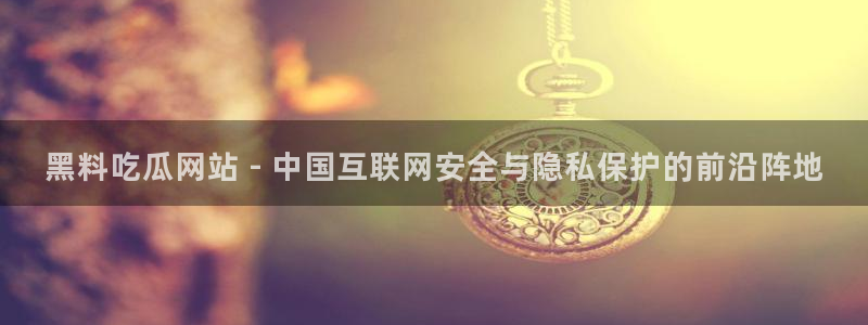 吃瓜网今日吃瓜 热门大瓜：黑料吃瓜网站 - 中国互联网安全与隐私保护的前沿阵地