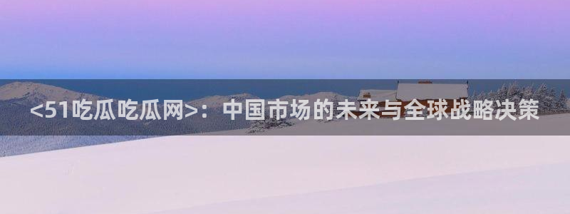 吃瓜网是全网更新最快：<51吃瓜吃瓜网>：中国市场的未来与全球战略决策